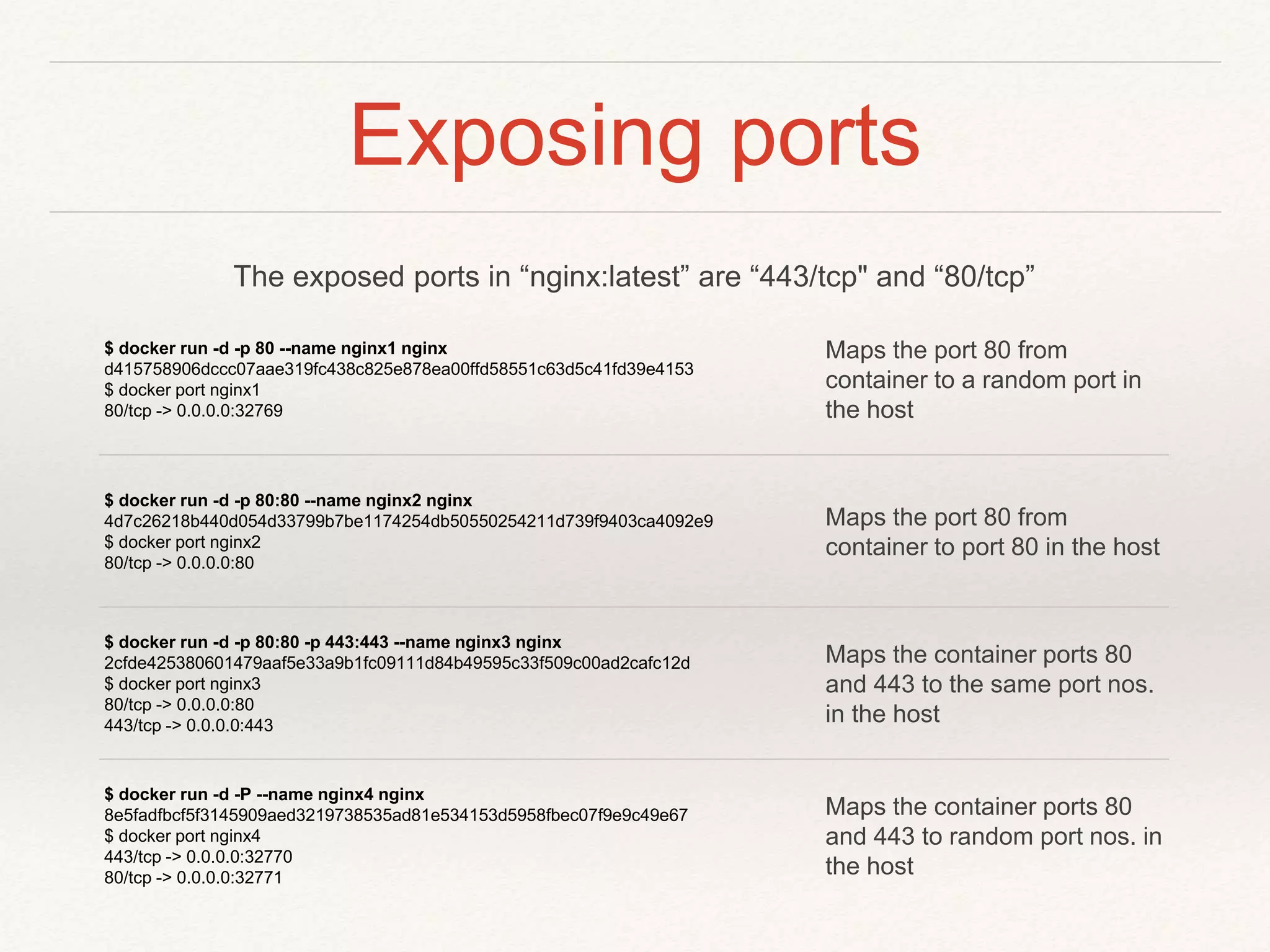 Exposing ports
$ docker run -d -p 80 --name nginx1 nginx
d415758906dccc07aae319fc438c825e878ea00ffd58551c63d5c41fd39e4153
$ docker port nginx1
80/tcp -> 0.0.0.0:32769
Maps the port 80 from
container to a random port in
the host
$ docker run -d -p 80:80 --name nginx2 nginx
4d7c26218b440d054d33799b7be1174254db50550254211d739f9403ca4092e9
$ docker port nginx2
80/tcp -> 0.0.0.0:80
Maps the port 80 from
container to port 80 in the host
$ docker run -d -p 80:80 -p 443:443 --name nginx3 nginx
2cfde425380601479aaf5e33a9b1fc09111d84b49595c33f509c00ad2cafc12d
$ docker port nginx3
80/tcp -> 0.0.0.0:80
443/tcp -> 0.0.0.0:443
Maps the container ports 80
and 443 to the same port nos.
in the host
$ docker run -d -P --name nginx4 nginx
8e5fadfbcf5f3145909aed3219738535ad81e534153d5958fbec07f9e9c49e67
$ docker port nginx4
443/tcp -> 0.0.0.0:32770
80/tcp -> 0.0.0.0:32771
Maps the container ports 80
and 443 to random port nos. in
the host
The exposed ports in “nginx:latest” are “443/tcp" and “80/tcp”
 