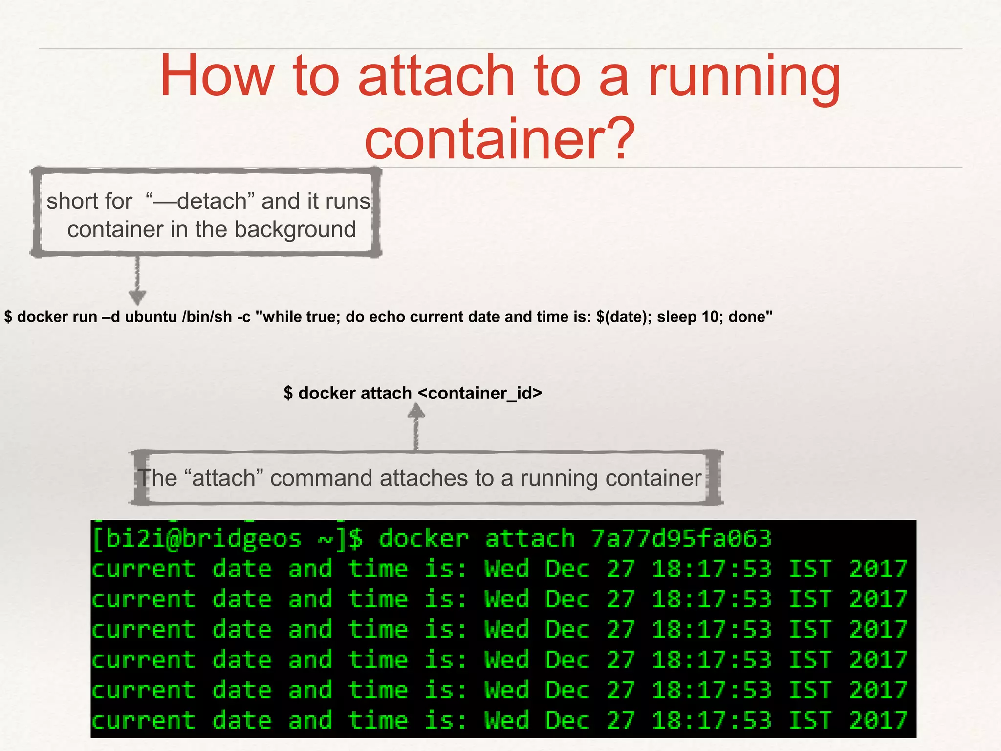 How to attach to a running
container?
$ docker attach <container_id>
$ docker run –d ubuntu /bin/sh -c "while true; do echo current date and time is: $(date); sleep 10; done"
short for “—detach” and it runs
container in the background
The “attach” command attaches to a running container
 