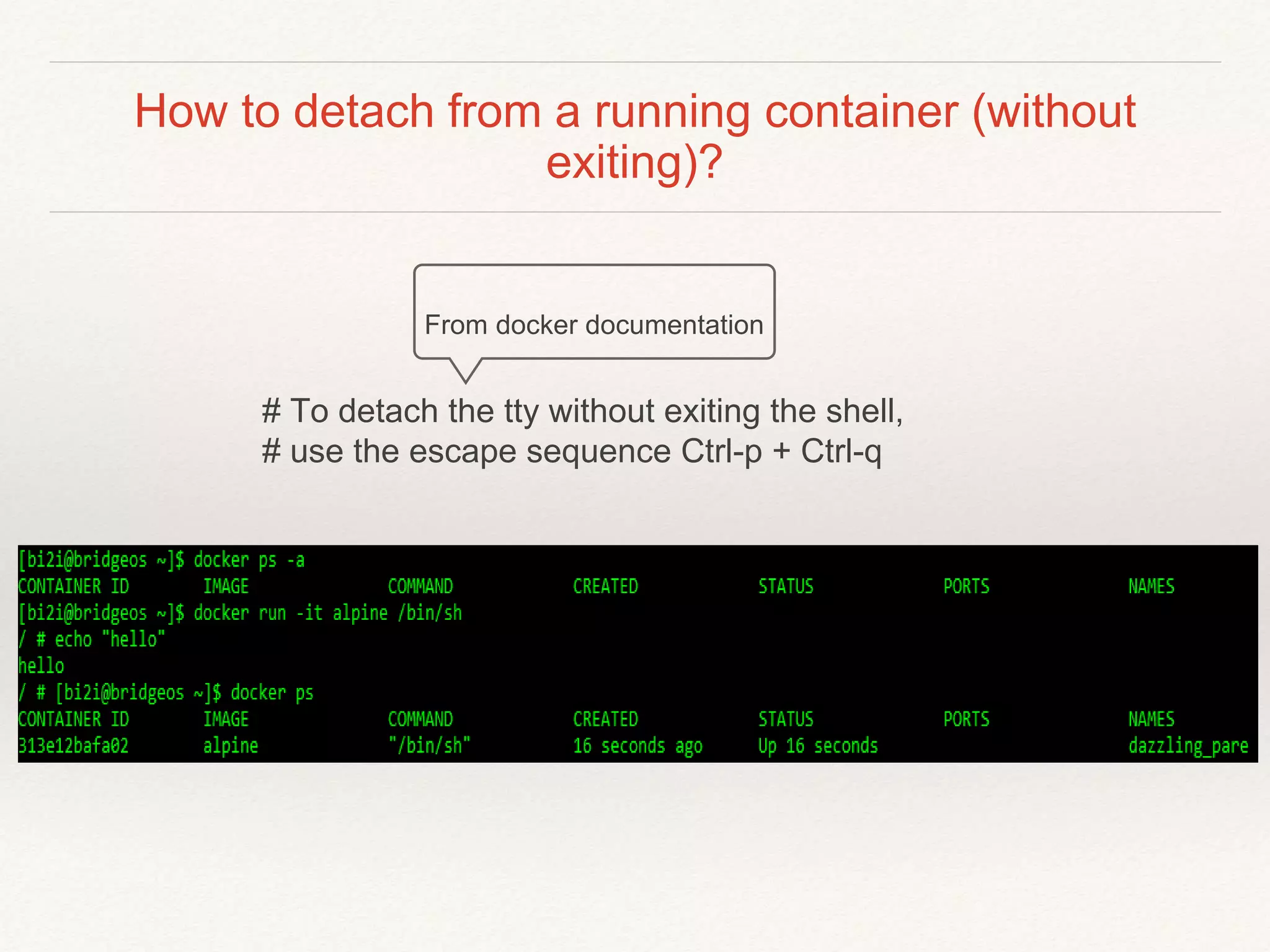 How to detach from a running container (without
exiting)?
From docker documentation
# To detach the tty without exiting the shell,
# use the escape sequence Ctrl-p + Ctrl-q
 