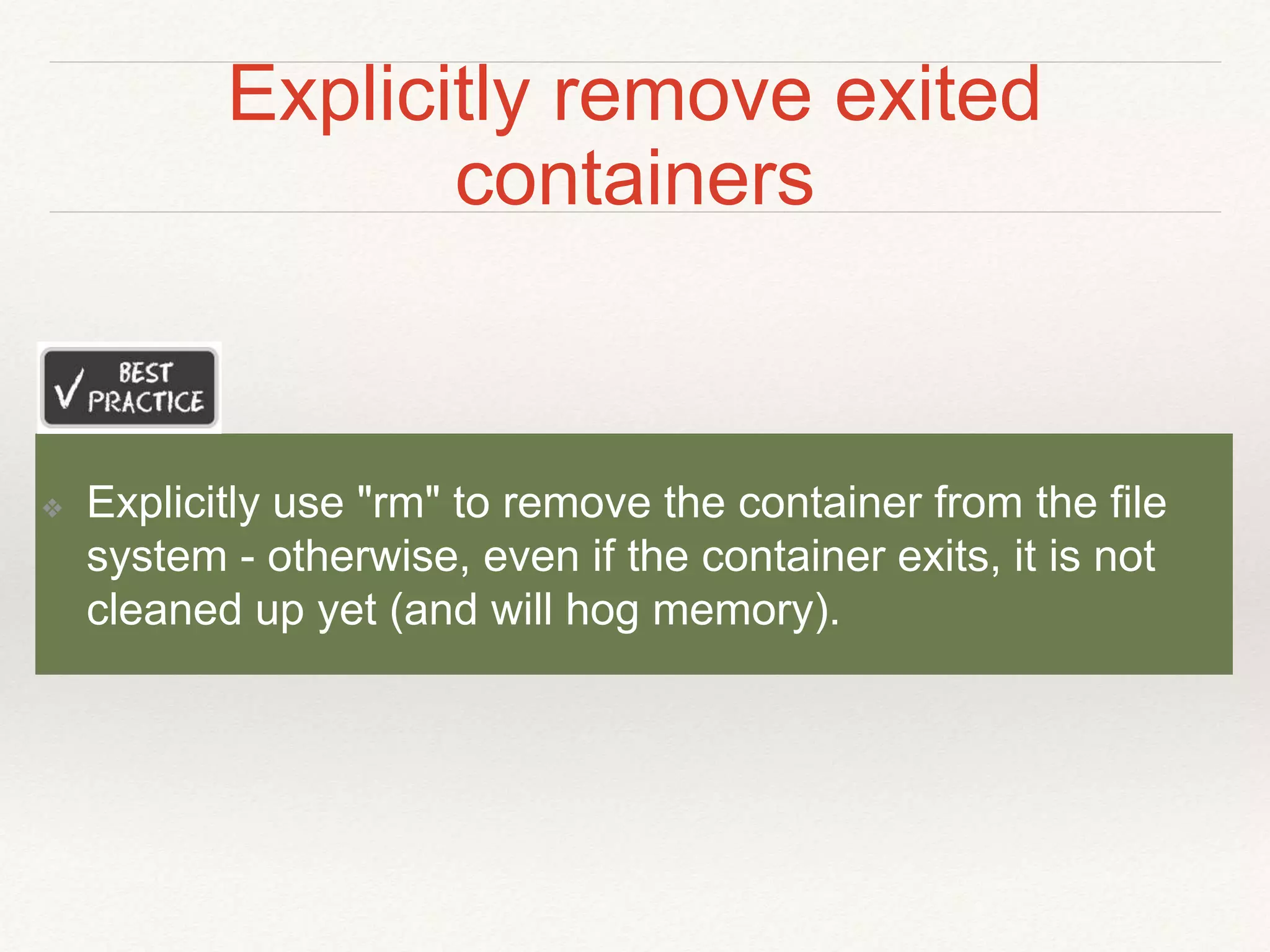 Explicitly remove exited
containers
❖ Explicitly use "rm" to remove the container from the file
system - otherwise, even if the container exits, it is not
cleaned up yet (and will hog memory).
 