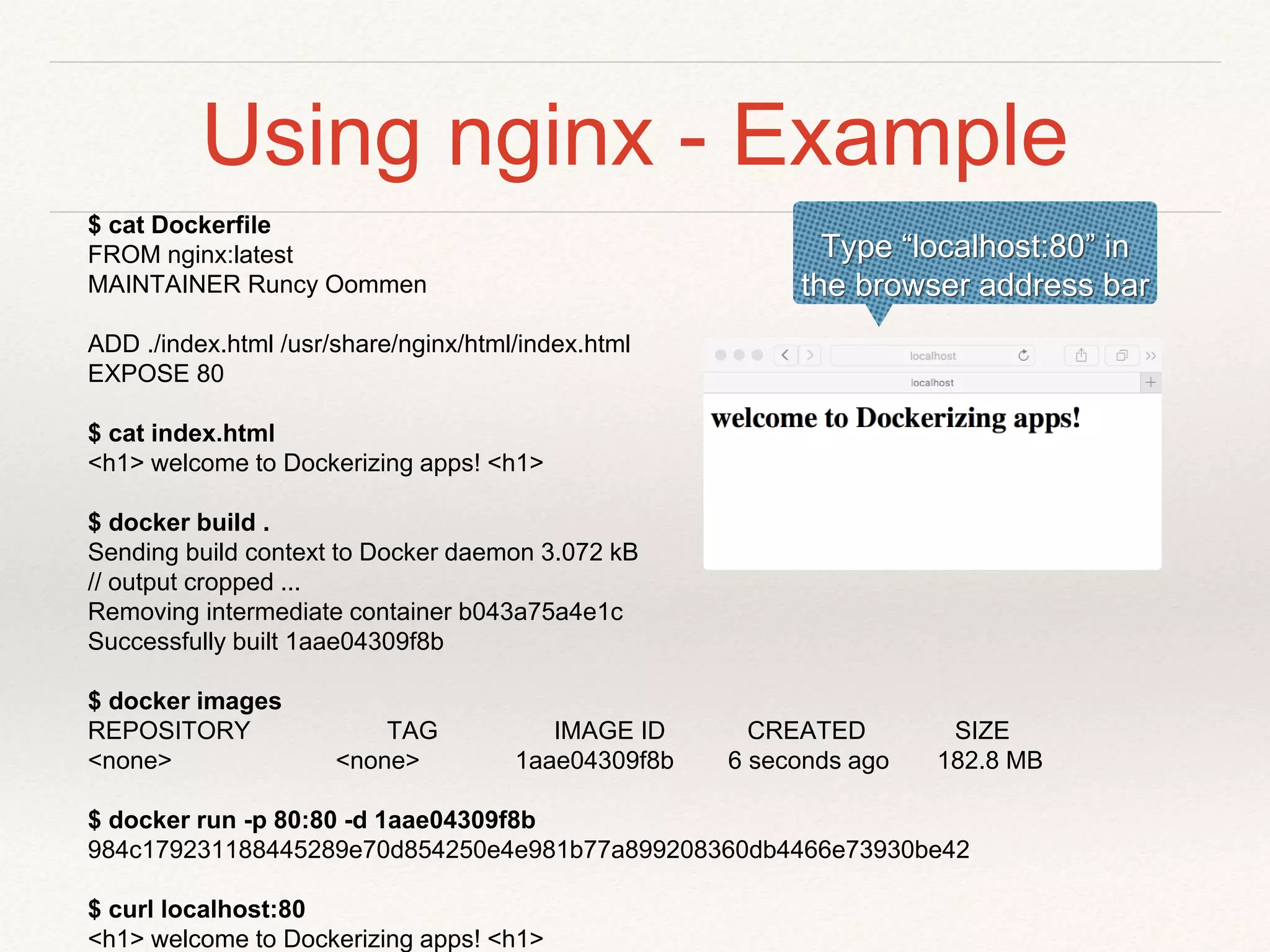 Using nginx - Example
$ cat Dockerfile
FROM nginx:latest
MAINTAINER Runcy Oommen
ADD ./index.html /usr/share/nginx/html/index.html
EXPOSE 80
$ cat index.html
<h1> welcome to Dockerizing apps! <h1>
$ docker build .
Sending build context to Docker daemon 3.072 kB
// output cropped ...
Removing intermediate container b043a75a4e1c
Successfully built 1aae04309f8b
$ docker images
REPOSITORY TAG IMAGE ID CREATED SIZE
<none> <none> 1aae04309f8b 6 seconds ago 182.8 MB
$ docker run -p 80:80 -d 1aae04309f8b
984c179231188445289e70d854250e4e981b77a899208360db4466e73930be42
$ curl localhost:80
<h1> welcome to Dockerizing apps! <h1>
Type “localhost:80” in
the browser address bar
 