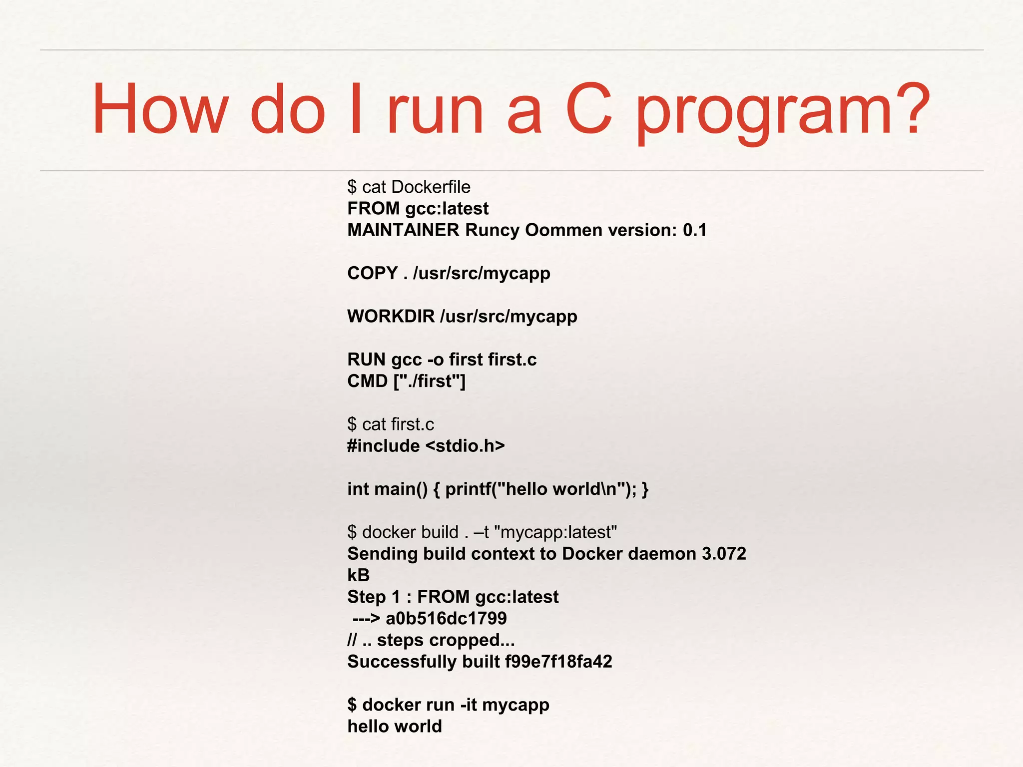How do I run a C program?
$ cat Dockerfile
FROM gcc:latest
MAINTAINER Runcy Oommen version: 0.1
COPY . /usr/src/mycapp
WORKDIR /usr/src/mycapp
RUN gcc -o first first.c
CMD ["./first"]
$ cat first.c
#include <stdio.h>
int main() { printf("hello worldn"); }
$ docker build . –t "mycapp:latest"
Sending build context to Docker daemon 3.072
kB
Step 1 : FROM gcc:latest
---> a0b516dc1799
// .. steps cropped...
Successfully built f99e7f18fa42
$ docker run -it mycapp
hello world
 