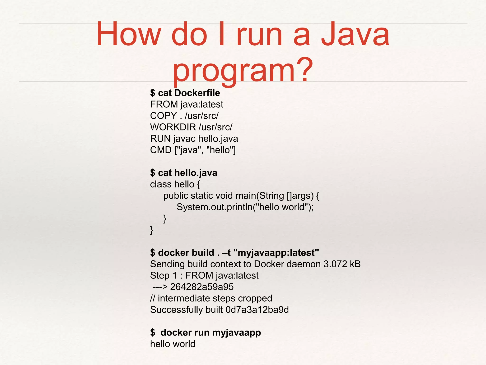 How do I run a Java
program?$ cat Dockerfile
FROM java:latest
COPY . /usr/src/
WORKDIR /usr/src/
RUN javac hello.java
CMD ["java", "hello"]
$ cat hello.java
class hello {
public static void main(String []args) {
System.out.println("hello world");
}
}
$ docker build . –t "myjavaapp:latest"
Sending build context to Docker daemon 3.072 kB
Step 1 : FROM java:latest
---> 264282a59a95
// intermediate steps cropped
Successfully built 0d7a3a12ba9d
$ docker run myjavaapp
hello world
 