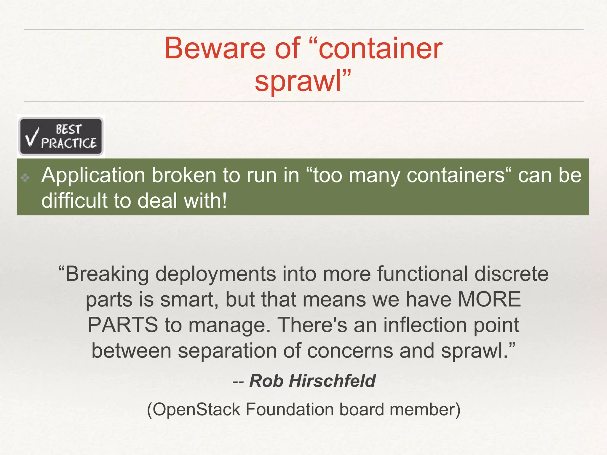 Beware of “container
sprawl”
❖ Application broken to run in “too many containers“ can be
difficult to deal with!
“Breaking deployments into more functional discrete
parts is smart, but that means we have MORE
PARTS to manage. There's an inflection point
between separation of concerns and sprawl.”
-- Rob Hirschfeld
(OpenStack Foundation board member)
 