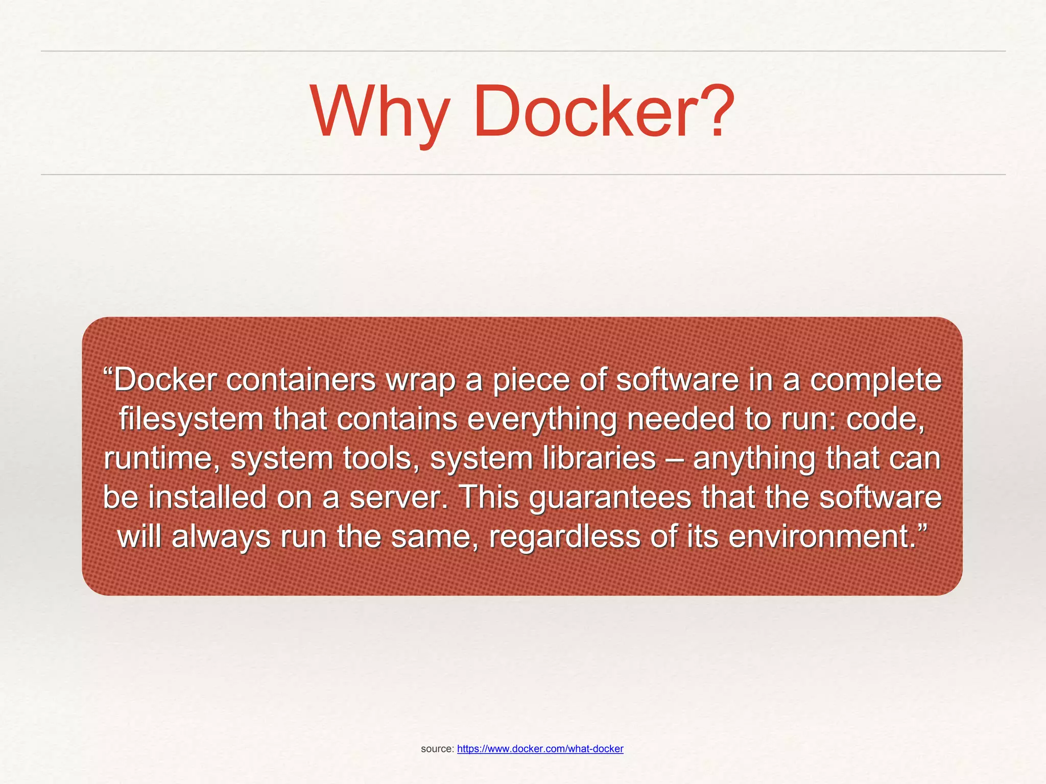 Why Docker?
“Docker containers wrap a piece of software in a complete
filesystem that contains everything needed to run: code,
runtime, system tools, system libraries – anything that can
be installed on a server. This guarantees that the software
will always run the same, regardless of its environment.”
source: https://www.docker.com/what-docker
 