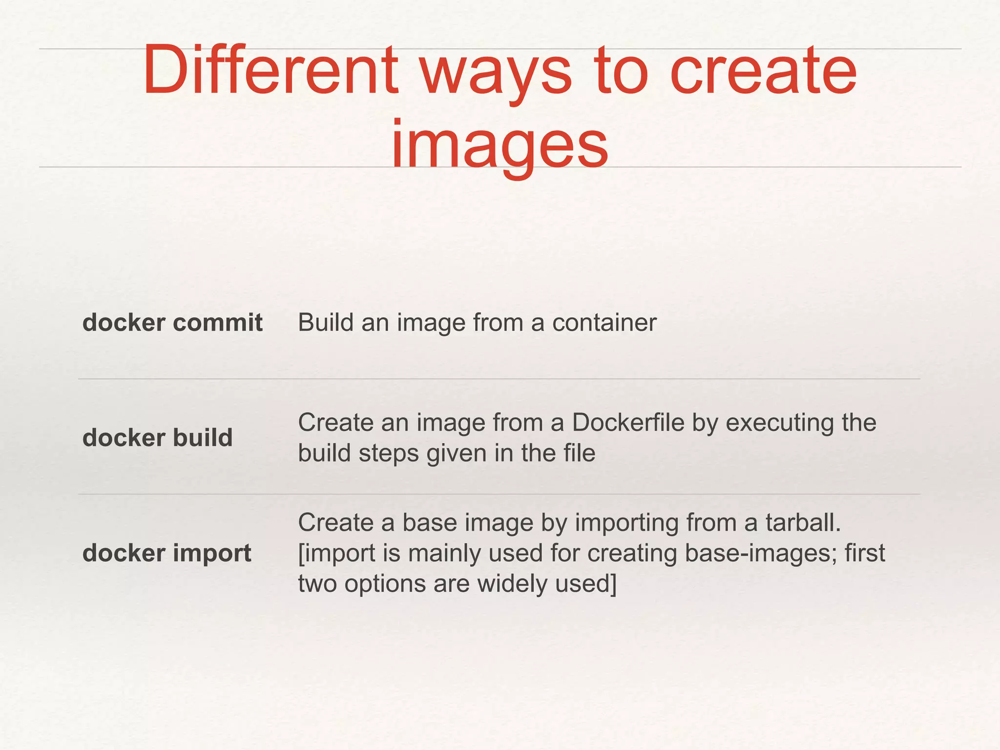 Different ways to create
images
docker commit Build an image from a container
docker build
Create an image from a Dockerfile by executing the
build steps given in the file
docker import
Create a base image by importing from a tarball.
[import is mainly used for creating base-images; first
two options are widely used]
 