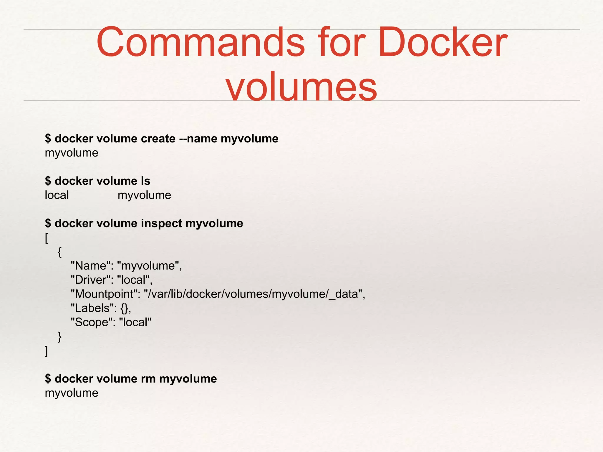 Commands for Docker
volumes
$ docker volume create --name myvolume
myvolume
$ docker volume ls
local myvolume
$ docker volume inspect myvolume
[
{
"Name": "myvolume",
"Driver": "local",
"Mountpoint": "/var/lib/docker/volumes/myvolume/_data",
"Labels": {},
"Scope": "local"
}
]
$ docker volume rm myvolume
myvolume
 