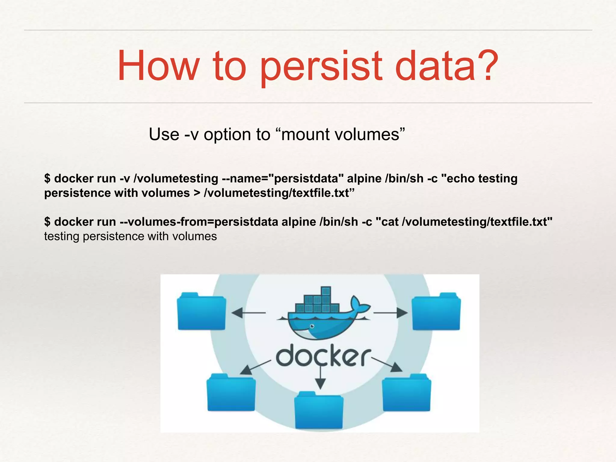 How to persist data?
$ docker run -v /volumetesting --name="persistdata" alpine /bin/sh -c "echo testing
persistence with volumes > /volumetesting/textfile.txt”
$ docker run --volumes-from=persistdata alpine /bin/sh -c "cat /volumetesting/textfile.txt"
testing persistence with volumes
Use -v option to “mount volumes”
 