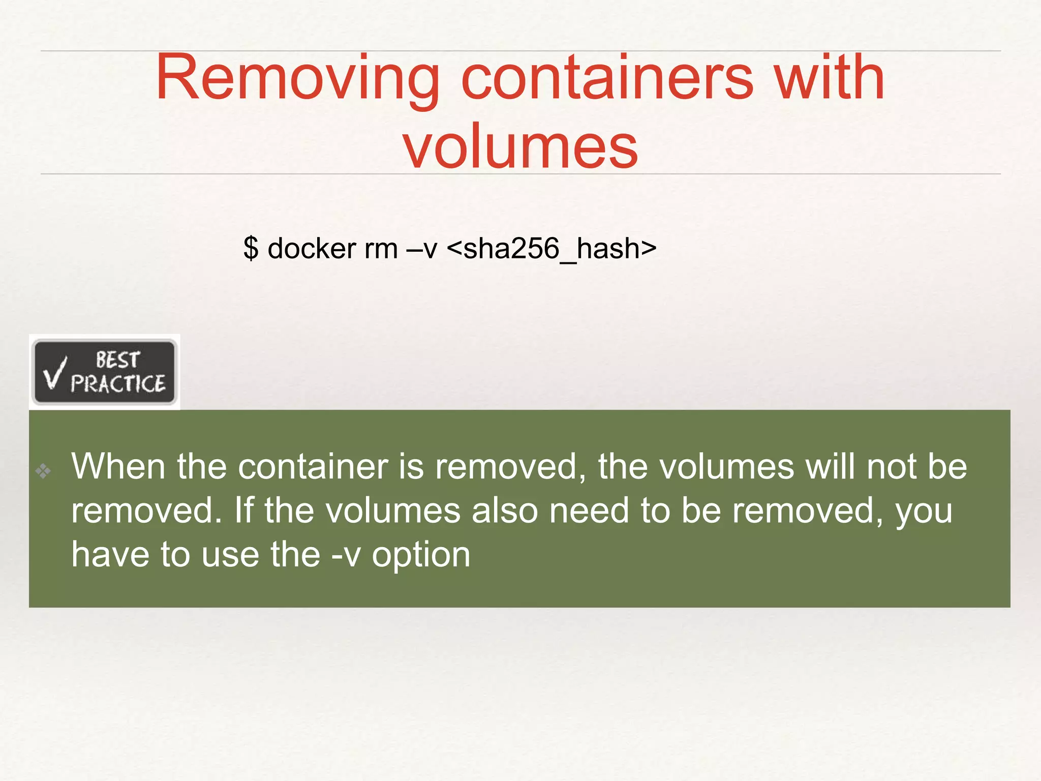 Removing containers with
volumes
❖ When the container is removed, the volumes will not be
removed. If the volumes also need to be removed, you
have to use the -v option
$ docker rm –v <sha256_hash>
 