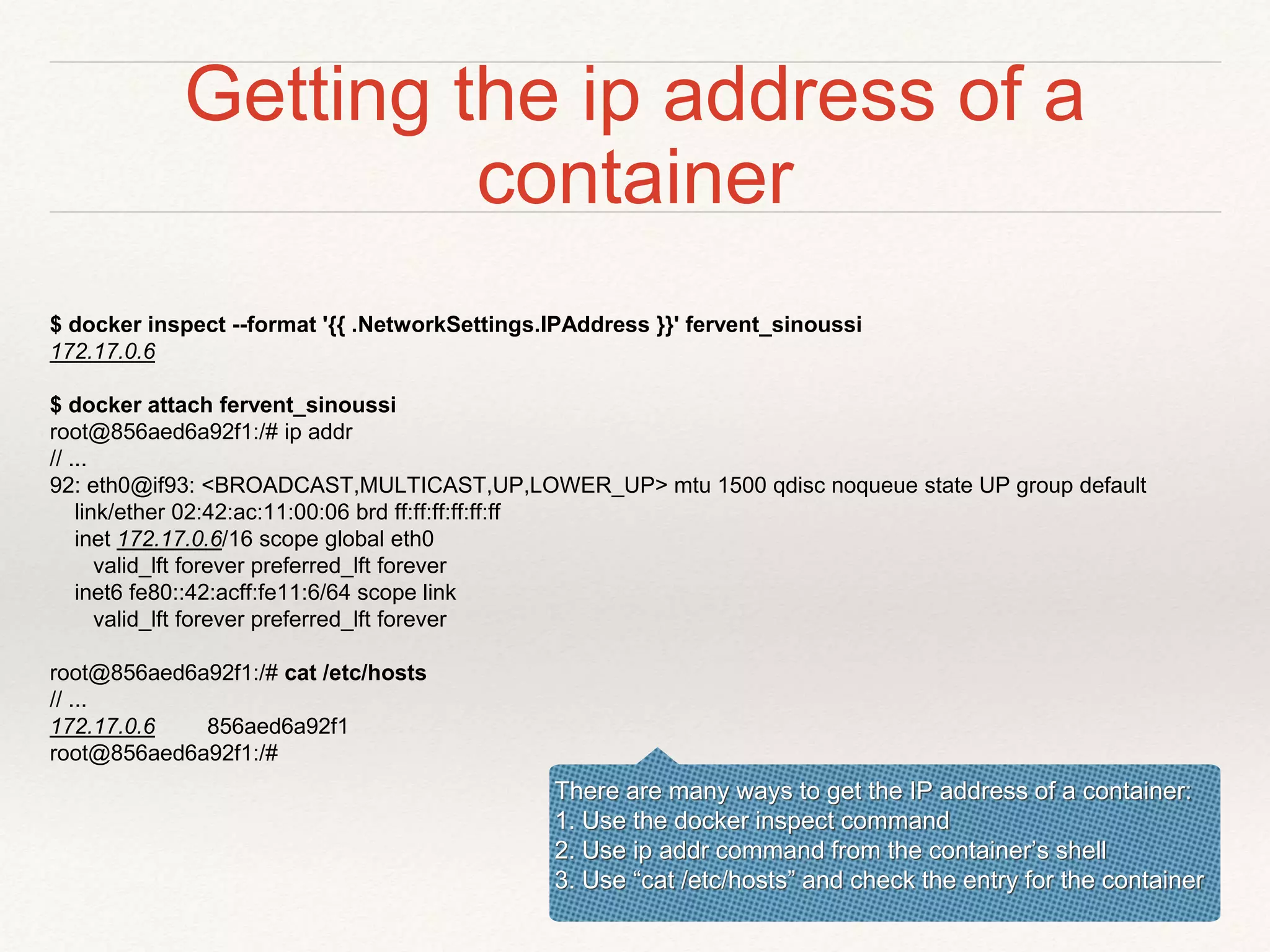 Getting the ip address of a
container
$ docker inspect --format '{{ .NetworkSettings.IPAddress }}' fervent_sinoussi
172.17.0.6
$ docker attach fervent_sinoussi
root@856aed6a92f1:/# ip addr
// ...
92: eth0@if93: <BROADCAST,MULTICAST,UP,LOWER_UP> mtu 1500 qdisc noqueue state UP group default
link/ether 02:42:ac:11:00:06 brd ff:ff:ff:ff:ff:ff
inet 172.17.0.6/16 scope global eth0
valid_lft forever preferred_lft forever
inet6 fe80::42:acff:fe11:6/64 scope link
valid_lft forever preferred_lft forever
root@856aed6a92f1:/# cat /etc/hosts
// ...
172.17.0.6 856aed6a92f1
root@856aed6a92f1:/#
There are many ways to get the IP address of a container:
1. Use the docker inspect command
2. Use ip addr command from the container’s shell
3. Use “cat /etc/hosts” and check the entry for the container
 