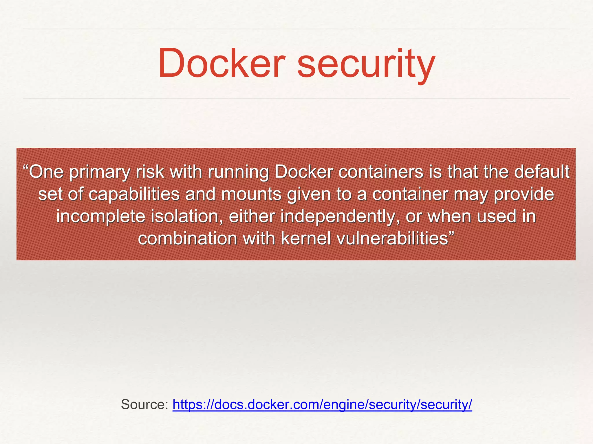 Docker security
“One primary risk with running Docker containers is that the default
set of capabilities and mounts given to a container may provide
incomplete isolation, either independently, or when used in
combination with kernel vulnerabilities”
Source: https://docs.docker.com/engine/security/security/
 