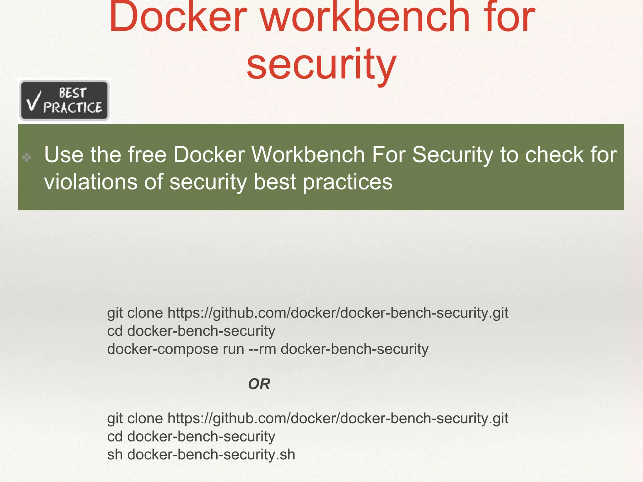 Docker workbench for
security
git clone https://github.com/docker/docker-bench-security.git
cd docker-bench-security
sh docker-bench-security.sh
git clone https://github.com/docker/docker-bench-security.git
cd docker-bench-security
docker-compose run --rm docker-bench-security
OR
❖ Use the free Docker Workbench For Security to check for
violations of security best practices
 