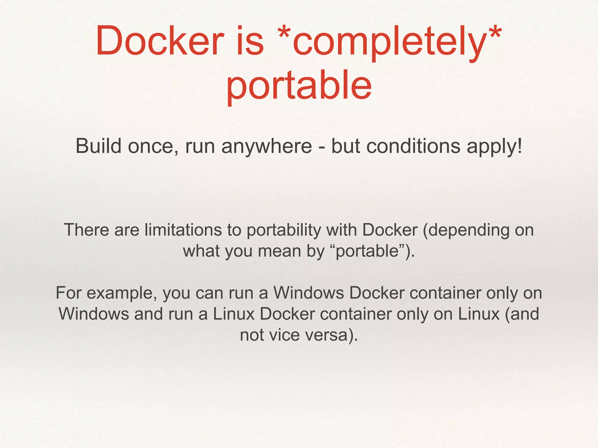 Docker is *completely*
portable
There are limitations to portability with Docker (depending on
what you mean by “portable”).
For example, you can run a Windows Docker container only on
Windows and run a Linux Docker container only on Linux (and
not vice versa).
Build once, run anywhere - but conditions apply!
 