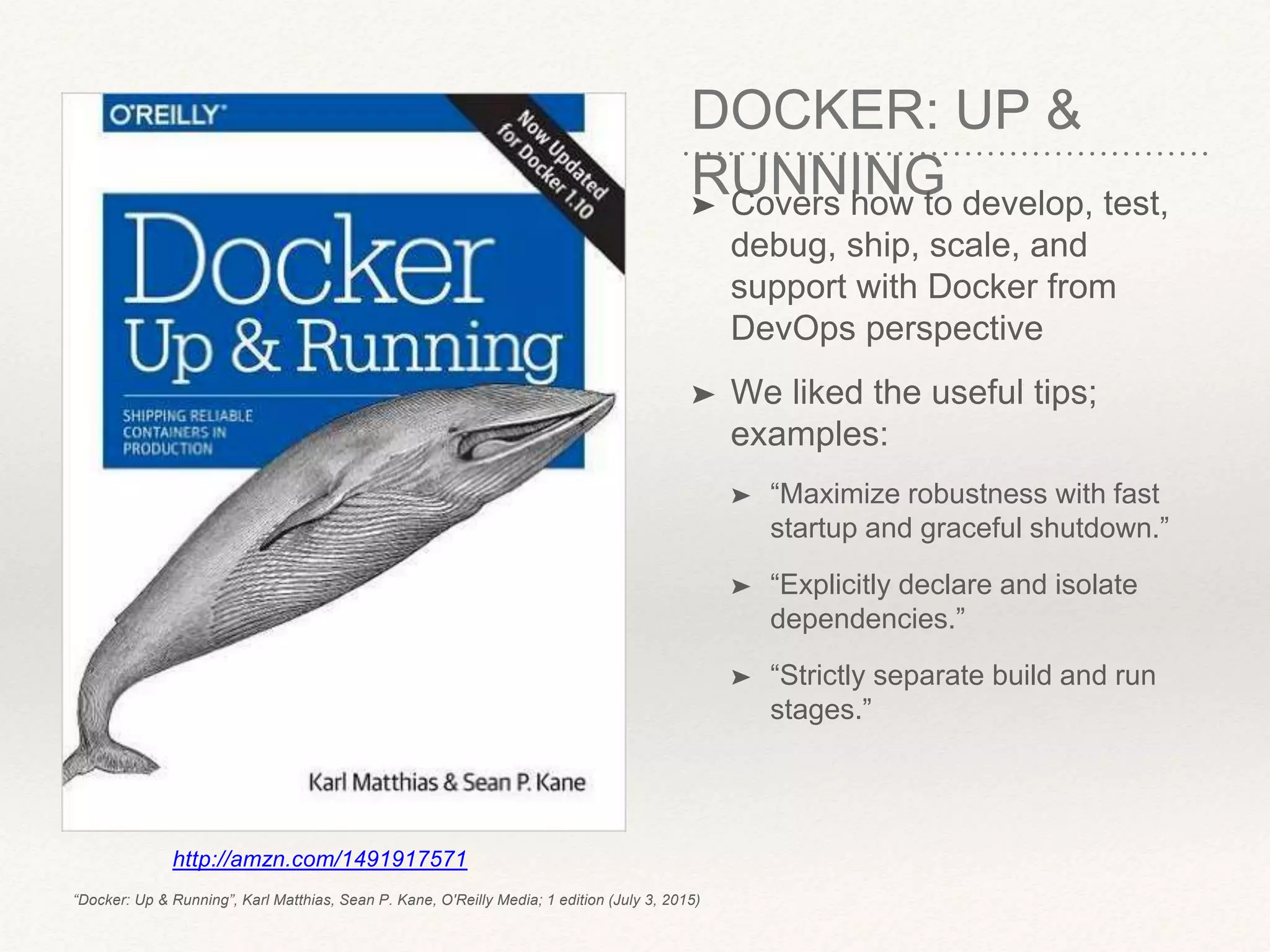 DOCKER: UP &
RUNNING➤ Covers how to develop, test,
debug, ship, scale, and
support with Docker from
DevOps perspective
➤ We liked the useful tips;
examples:
➤ “Maximize robustness with fast
startup and graceful shutdown.”
➤ “Explicitly declare and isolate
dependencies.”
➤ “Strictly separate build and run
stages.”
http://amzn.com/1491917571
“Docker: Up & Running”, Karl Matthias, Sean P. Kane, O'Reilly Media; 1 edition (July 3, 2015)
 