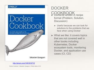 DOCKER
COOKBOOK➤ Contents written in recipe
format (Problem, Solution,
Discussion)
➤ Useful because we can look for
solutions to the problems that we
face when using Docker
➤ What we like: it covers topics
that are not covered well in
other books including
Kubernetes, Docker
ecosystem tools, monitoring
Docker, and application use
cases (CI, CD)
http://amzn.com/149191971X
“Docker Cookbook”, Sébastien Goasguen, O'Reilly Media, 2015
 