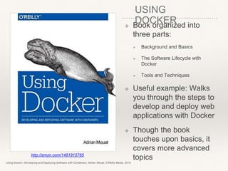 ❖ Book organized into
three parts:
❖ Background and Basics
❖ The Software Lifecycle with
Docker
❖ Tools and Techniques
❖ Useful example: Walks
you through the steps to
develop and deploy web
applications with Docker
❖ Though the book
touches upon basics, it
covers more advanced
topicshttp://amzn.com/1491915765
Using Docker: Developing and Deploying Software with Containers, Adrian Mouat, O'Reilly Media, 2016
USING
DOCKER
 