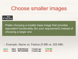 Choose smaller images
❖ Example: Alpine vs. Fedora (5 MB vs. 205 MB)
alpine latest 4e38e38c8ce0 4 weeks ago 4.799 MB
fedora latest f9873d530588 4 weeks ago 204.4 MB
❖ Prefer choosing a smaller base image that provides
equivalent functionality (for your requirement) instead of
choosing a larger one
 