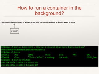 How to run a container in the
background?
$ docker run -d alpine /bin/sh -c "while true; do echo current date and time is: $(date); sleep 10; done"
Detach
 