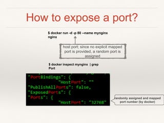 How to expose a port?
$ docker run -d -p 80 --name mynginx
nginx
$ docker inspect mynginx | grep
Port
randomly assigned and mapped
port number (by docker)
host port; since no explicit mapped
port is provided, a random port is
assigned
 