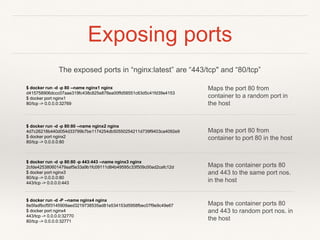 Exposing ports
$ docker run -d -p 80 --name nginx1 nginx
d415758906dccc07aae319fc438c825e878ea00ffd58551c63d5c41fd39e4153
$ docker port nginx1
80/tcp -> 0.0.0.0:32769
Maps the port 80 from
container to a random port in
the host
$ docker run -d -p 80:80 --name nginx2 nginx
4d7c26218b440d054d33799b7be1174254db50550254211d739f9403ca4092e9
$ docker port nginx2
80/tcp -> 0.0.0.0:80
Maps the port 80 from
container to port 80 in the host
$ docker run -d -p 80:80 -p 443:443 --name nginx3 nginx
2cfde425380601479aaf5e33a9b1fc09111d84b49595c33f509c00ad2cafc12d
$ docker port nginx3
80/tcp -> 0.0.0.0:80
443/tcp -> 0.0.0.0:443
Maps the container ports 80
and 443 to the same port nos.
in the host
$ docker run -d -P --name nginx4 nginx
8e5fadfbcf5f3145909aed3219738535ad81e534153d5958fbec07f9e9c49e67
$ docker port nginx4
443/tcp -> 0.0.0.0:32770
80/tcp -> 0.0.0.0:32771
Maps the container ports 80
and 443 to random port nos. in
the host
The exposed ports in “nginx:latest” are “443/tcp" and “80/tcp”
 