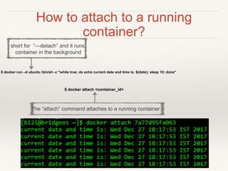 How to attach to a running
container?
$ docker attach <container_id>
$ docker run –d ubuntu /bin/sh -c "while true; do echo current date and time is: $(date); sleep 10; done"
short for “—detach” and it runs
container in the background
The “attach” command attaches to a running container
 