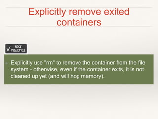 Explicitly remove exited
containers
❖ Explicitly use "rm" to remove the container from the file
system - otherwise, even if the container exits, it is not
cleaned up yet (and will hog memory).
 