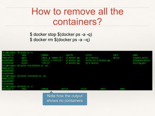 How to remove all the
containers?
$ docker stop $(docker ps -a -q)
$ docker rm $(docker ps -a –q)
Note how the output
shows no containers
 