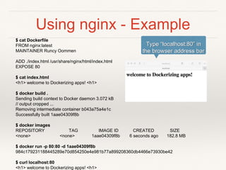 Using nginx - Example
$ cat Dockerfile
FROM nginx:latest
MAINTAINER Runcy Oommen
ADD ./index.html /usr/share/nginx/html/index.html
EXPOSE 80
$ cat index.html
<h1> welcome to Dockerizing apps! <h1>
$ docker build .
Sending build context to Docker daemon 3.072 kB
// output cropped ...
Removing intermediate container b043a75a4e1c
Successfully built 1aae04309f8b
$ docker images
REPOSITORY TAG IMAGE ID CREATED SIZE
<none> <none> 1aae04309f8b 6 seconds ago 182.8 MB
$ docker run -p 80:80 -d 1aae04309f8b
984c179231188445289e70d854250e4e981b77a899208360db4466e73930be42
$ curl localhost:80
<h1> welcome to Dockerizing apps! <h1>
Type “localhost:80” in
the browser address bar
 