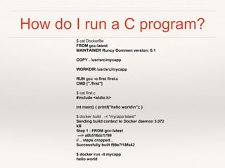 How do I run a C program?
$ cat Dockerfile
FROM gcc:latest
MAINTAINER Runcy Oommen version: 0.1
COPY . /usr/src/mycapp
WORKDIR /usr/src/mycapp
RUN gcc -o first first.c
CMD ["./first"]
$ cat first.c
#include <stdio.h>
int main() { printf("hello worldn"); }
$ docker build . –t "mycapp:latest"
Sending build context to Docker daemon 3.072
kB
Step 1 : FROM gcc:latest
---> a0b516dc1799
// .. steps cropped...
Successfully built f99e7f18fa42
$ docker run -it mycapp
hello world
 