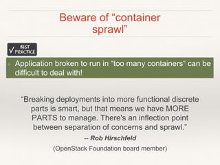 Beware of “container
sprawl”
❖ Application broken to run in “too many containers“ can be
difficult to deal with!
“Breaking deployments into more functional discrete
parts is smart, but that means we have MORE
PARTS to manage. There's an inflection point
between separation of concerns and sprawl.”
-- Rob Hirschfeld
(OpenStack Foundation board member)
 