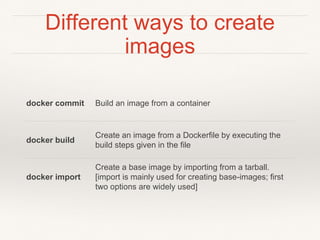 Different ways to create
images
docker commit Build an image from a container
docker build
Create an image from a Dockerfile by executing the
build steps given in the file
docker import
Create a base image by importing from a tarball.
[import is mainly used for creating base-images; first
two options are widely used]
 