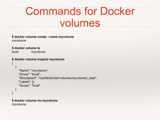 Commands for Docker
volumes
$ docker volume create --name myvolume
myvolume
$ docker volume ls
local myvolume
$ docker volume inspect myvolume
[
{
"Name": "myvolume",
"Driver": "local",
"Mountpoint": "/var/lib/docker/volumes/myvolume/_data",
"Labels": {},
"Scope": "local"
}
]
$ docker volume rm myvolume
myvolume
 