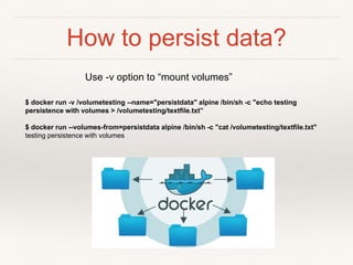 How to persist data?
$ docker run -v /volumetesting --name="persistdata" alpine /bin/sh -c "echo testing
persistence with volumes > /volumetesting/textfile.txt”
$ docker run --volumes-from=persistdata alpine /bin/sh -c "cat /volumetesting/textfile.txt"
testing persistence with volumes
Use -v option to “mount volumes”
 