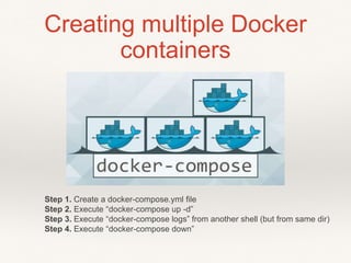 Creating multiple Docker
containers
Step 1. Create a docker-compose.yml file
Step 2. Execute “docker-compose up -d”
Step 3. Execute “docker-compose logs” from another shell (but from same dir)
Step 4. Execute “docker-compose down”
 