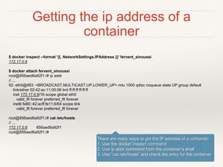 Getting the ip address of a
container
$ docker inspect --format '{{ .NetworkSettings.IPAddress }}' fervent_sinoussi
172.17.0.6
$ docker attach fervent_sinoussi
root@856aed6a92f1:/# ip addr
// ...
92: eth0@if93: <BROADCAST,MULTICAST,UP,LOWER_UP> mtu 1500 qdisc noqueue state UP group default
link/ether 02:42:ac:11:00:06 brd ff:ff:ff:ff:ff:ff
inet 172.17.0.6/16 scope global eth0
valid_lft forever preferred_lft forever
inet6 fe80::42:acff:fe11:6/64 scope link
valid_lft forever preferred_lft forever
root@856aed6a92f1:/# cat /etc/hosts
// ...
172.17.0.6 856aed6a92f1
root@856aed6a92f1:/#
There are many ways to get the IP address of a container:
1. Use the docker inspect command
2. Use ip addr command from the container’s shell
3. Use “cat /etc/hosts” and check the entry for the container
 