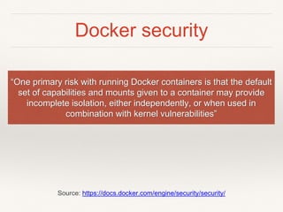 Docker security
“One primary risk with running Docker containers is that the default
set of capabilities and mounts given to a container may provide
incomplete isolation, either independently, or when used in
combination with kernel vulnerabilities”
Source: https://docs.docker.com/engine/security/security/
 