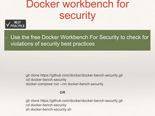 Docker workbench for
security
git clone https://github.com/docker/docker-bench-security.git
cd docker-bench-security
sh docker-bench-security.sh
git clone https://github.com/docker/docker-bench-security.git
cd docker-bench-security
docker-compose run --rm docker-bench-security
OR
❖ Use the free Docker Workbench For Security to check for
violations of security best practices
 