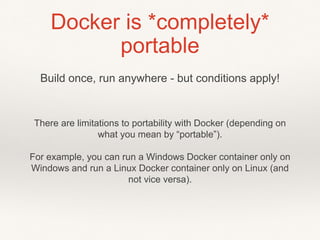 Docker is *completely*
portable
There are limitations to portability with Docker (depending on
what you mean by “portable”).
For example, you can run a Windows Docker container only on
Windows and run a Linux Docker container only on Linux (and
not vice versa).
Build once, run anywhere - but conditions apply!
 