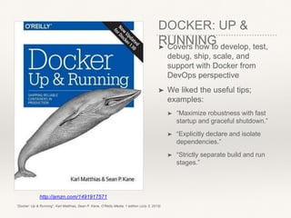 DOCKER: UP &
RUNNING➤ Covers how to develop, test,
debug, ship, scale, and
support with Docker from
DevOps perspective
➤ We liked the useful tips;
examples:
➤ “Maximize robustness with fast
startup and graceful shutdown.”
➤ “Explicitly declare and isolate
dependencies.”
➤ “Strictly separate build and run
stages.”
http://amzn.com/1491917571
“Docker: Up & Running”, Karl Matthias, Sean P. Kane, O'Reilly Media; 1 edition (July 3, 2015)
 