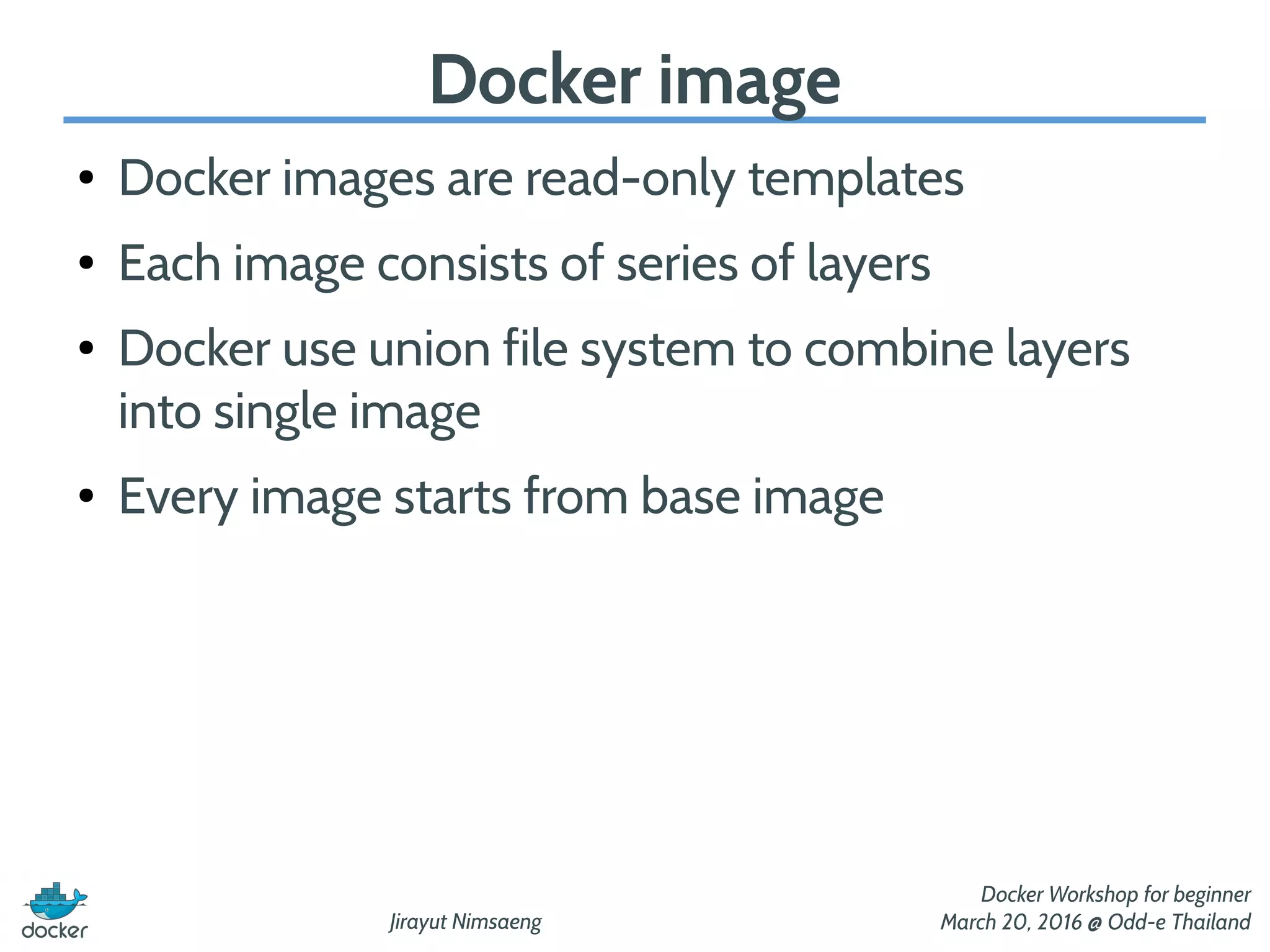 Jirayut Nimsaeng
Docker Workshop for beginner
March 20, 2016 @ Odd-e Thailand
Docker image
● Docker images are read-only templates
● Each image consists of series of layers
● Docker use union file system to combine layers
into single image
● Every image starts from base image
 