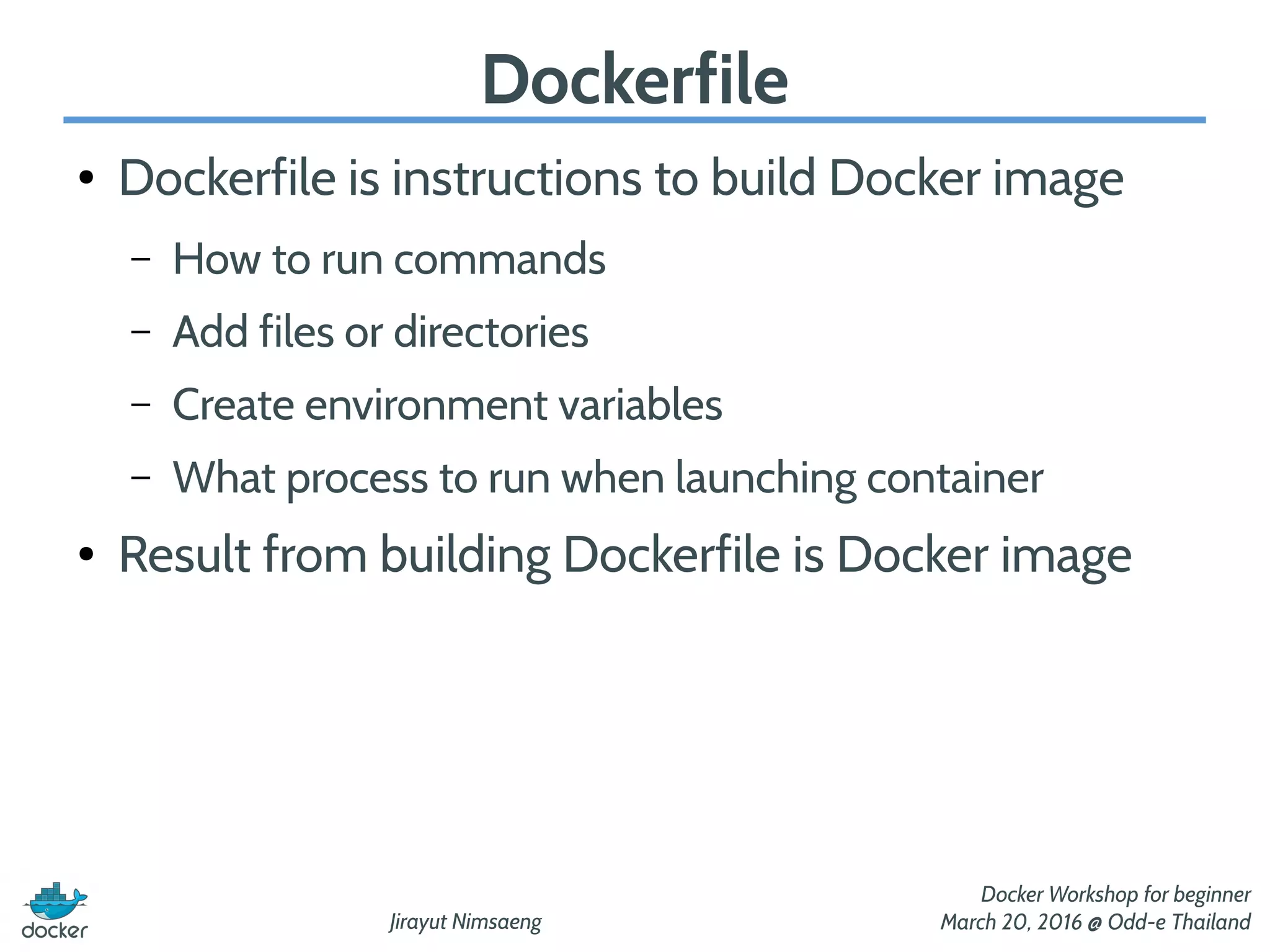 Jirayut Nimsaeng
Docker Workshop for beginner
March 20, 2016 @ Odd-e Thailand
Dockerfile
● Dockerfile is instructions to build Docker image
– How to run commands
– Add files or directories
– Create environment variables
– What process to run when launching container
● Result from building Dockerfile is Docker image
 