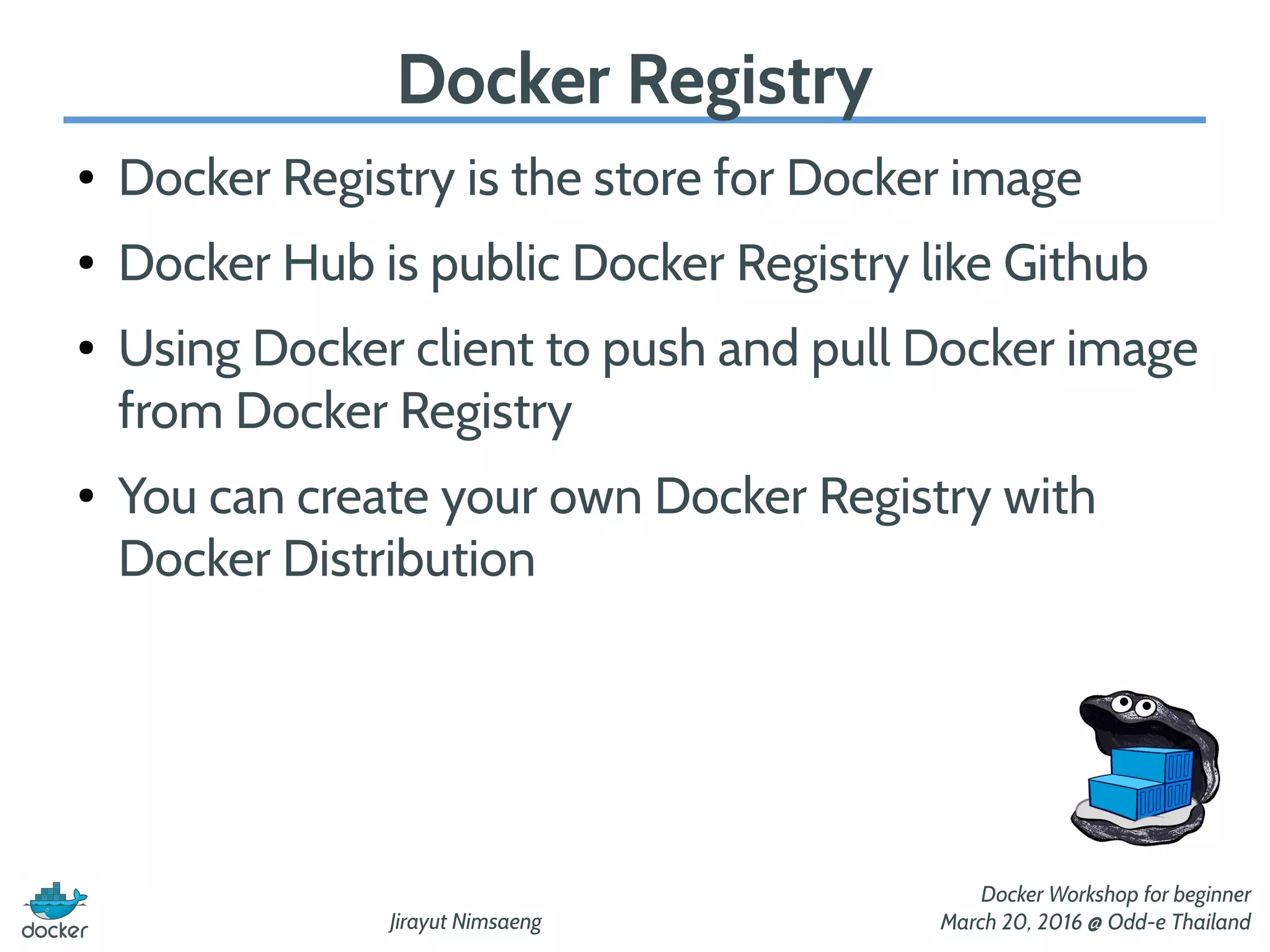 Jirayut Nimsaeng
Docker Workshop for beginner
March 20, 2016 @ Odd-e Thailand
Docker Registry
● Docker Registry is the store for Docker image
● Docker Hub is public Docker Registry like Github
● Using Docker client to push and pull Docker image
from Docker Registry
● You can create your own Docker Registry with
Docker Distribution
 