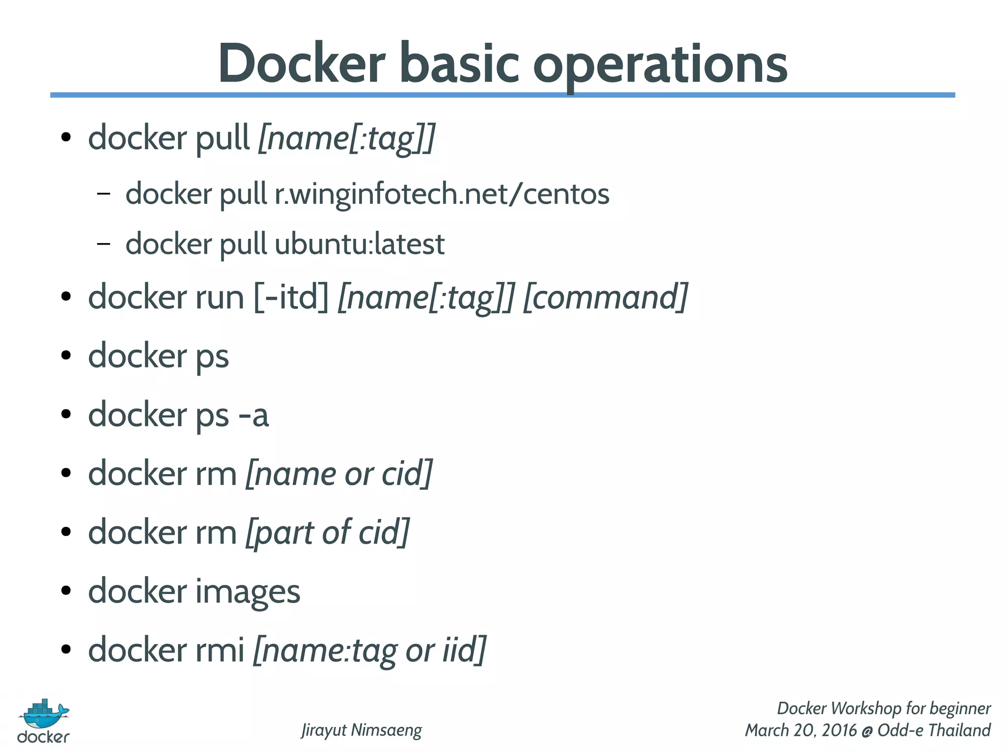 Jirayut Nimsaeng
Docker Workshop for beginner
March 20, 2016 @ Odd-e Thailand
Docker basic operations
● docker pull [name[:tag]]
– docker pull r.winginfotech.net/centos
– docker pull ubuntu:latest
● docker run [-itd] [name[:tag]] [command]
● docker ps
● docker ps -a
● docker rm [name or cid]
● docker rm [part of cid]
● docker images
● docker rmi [name:tag or iid]
 