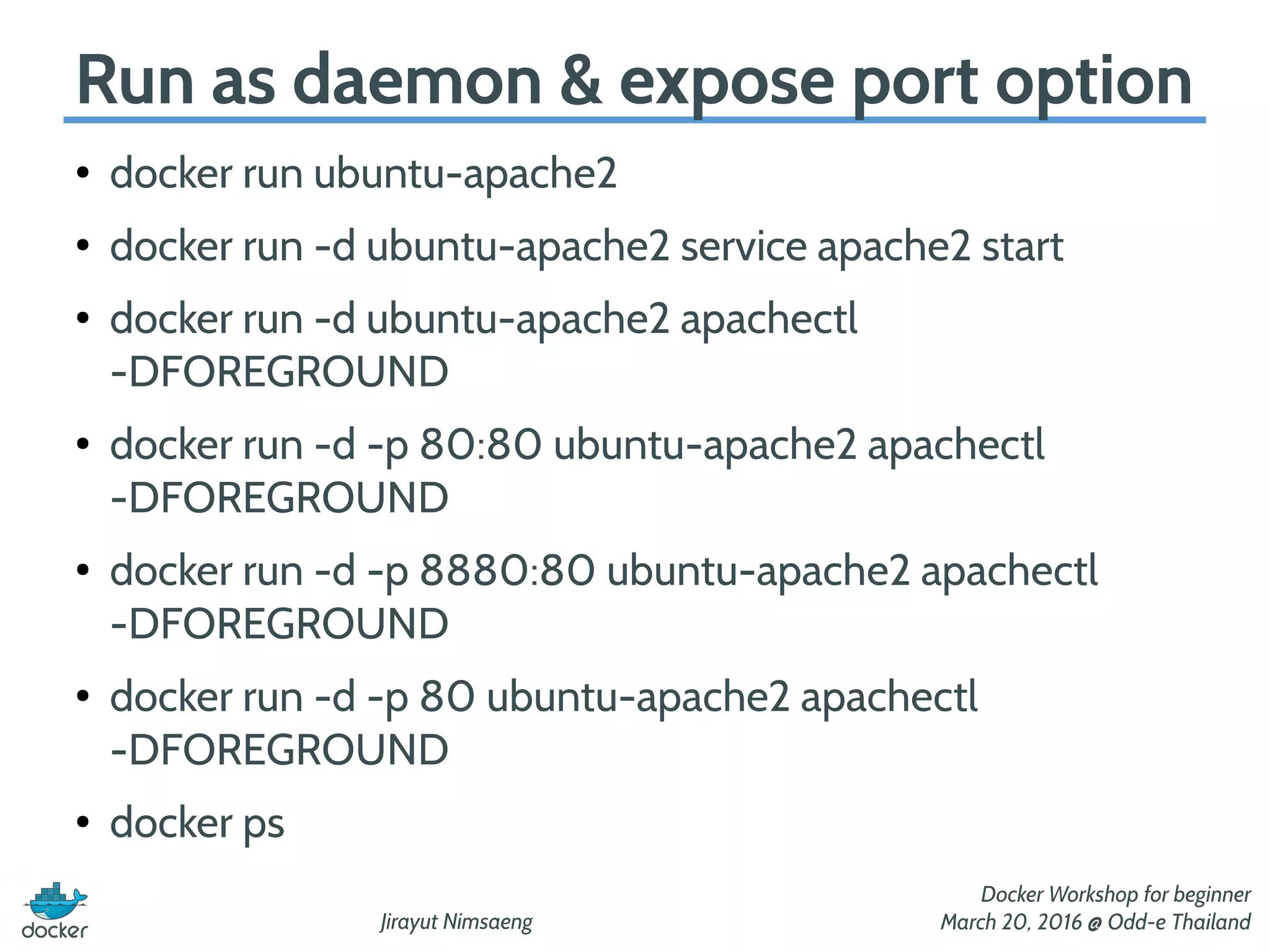 Jirayut Nimsaeng
Docker Workshop for beginner
March 20, 2016 @ Odd-e Thailand
Run as daemon & expose port option
●
docker run ubuntu-apache2
●
docker run -d ubuntu-apache2 service apache2 start
●
docker run -d ubuntu-apache2 apachectl
-DFOREGROUND
●
docker run -d -p 80:80 ubuntu-apache2 apachectl
-DFOREGROUND
●
docker run -d -p 8880:80 ubuntu-apache2 apachectl
-DFOREGROUND
●
docker run -d -p 80 ubuntu-apache2 apachectl
-DFOREGROUND
●
docker ps
 