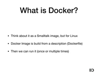 What is Docker?
• Think about it as a Smalltalk image, but for Linux

• Docker Image is build from a description (Dockerﬁle)

• Then we can run it (once or multiple times)
 