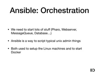 Ansible: Orchestration
• We need to start lots of stuﬀ (Pharo, Webserver,
MessageQueue, Database…)

• Ansible is a way to script typical unix admin things

• Both used to setup the Linux machines and to start
Docker
 