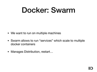 Docker: Swarm
• We want to run on multiple machines

• Swarm allows to run “services” which scale to multiple
docker containers

• Manages Distribution, restart…
 