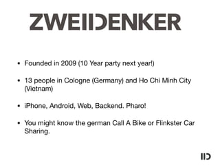 • Founded in 2009 (10 Year party next year!)

• 13 people in Cologne (Germany) and Ho Chi Minh City
(Vietnam)

• iPhone, Android, Web, Backend. Pharo!

• You might know the german Call A Bike or Flinkster Car
Sharing.
 