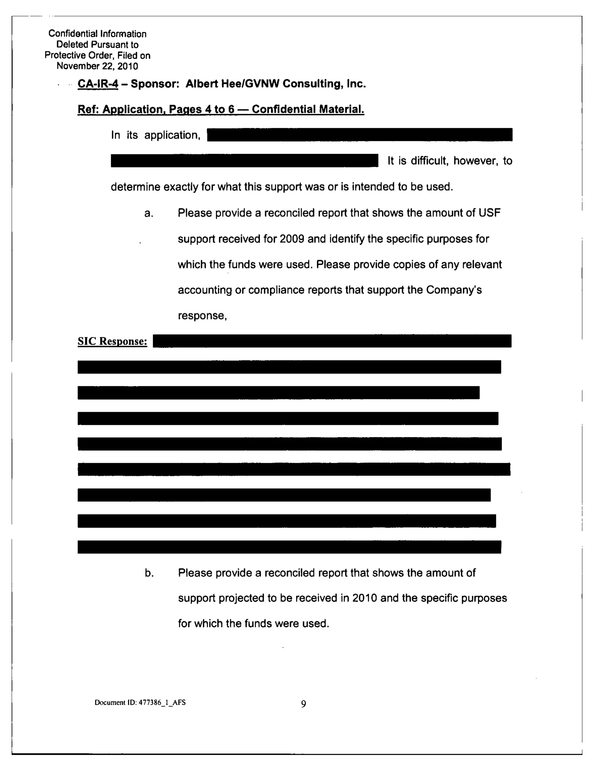 Confidential Information
Deleted Pursuant to
Protective Order, Filed on
November 22, 2010
CA-IR-4 - Sponsor: Albert Hee/GVNW Consulting, Inc.
Ref: Application. Pages 4 to 6 — Confidential IVIaterial.
In its application.
It is difficult, however, to
determine exactly for what this support was or is intended to be used.
a. Please provide a reconciled report that shows the amount of USF
support received for 2009 and identify the specific purposes for
which the funds were used. Please provide copies of any relevant
accounting or compliance reports that support the Company's
SIC Response:
response,
b. Please provide a reconciled report that shows the amount of
support projected to be received in 2010 and the specific purposes
for which the funds were used.
Document ID: 477386 1 AFS
 