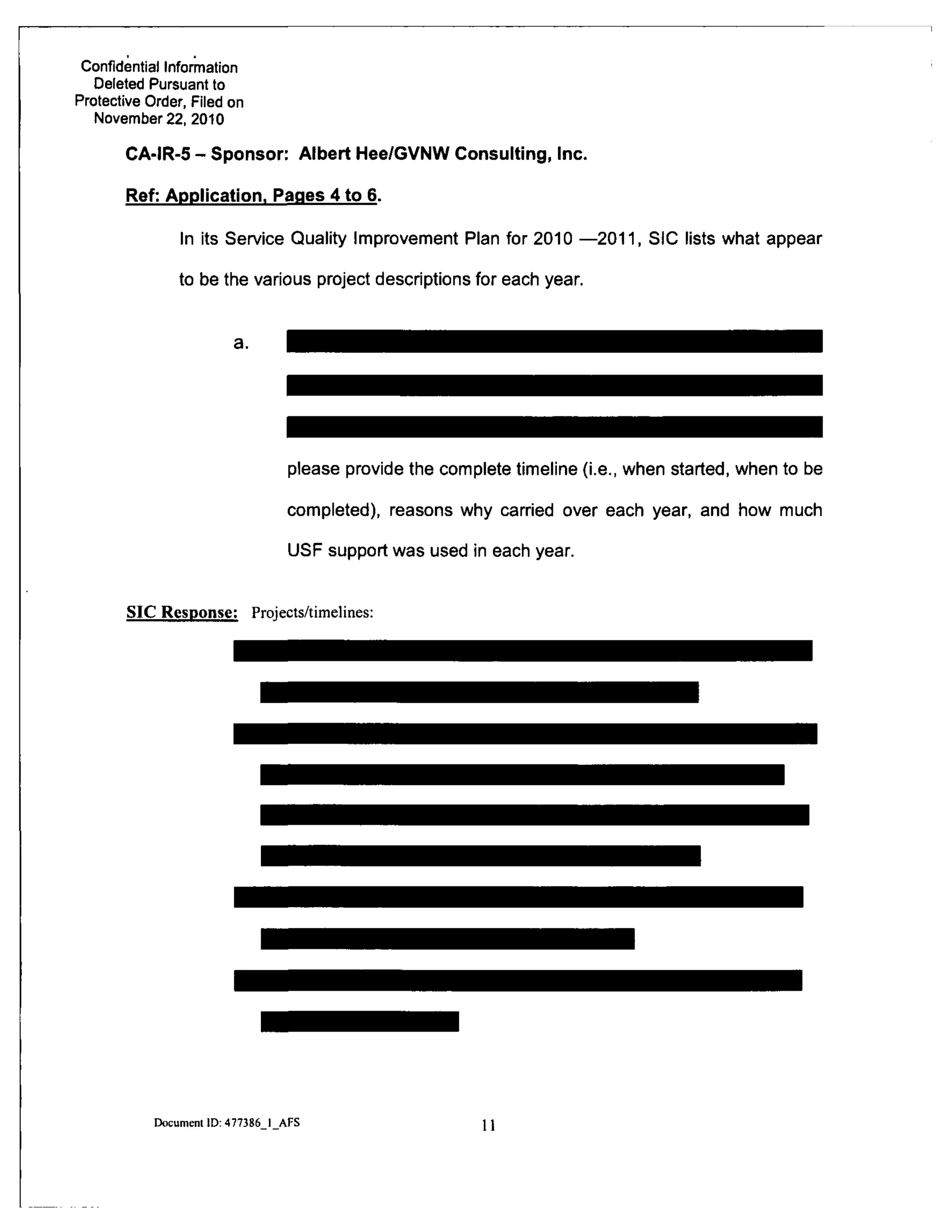 Confidential Information
Deleted Pursuant to
Protective Order, Filed on
November 22, 2010
CA-IR-5 - Sponsor: Albert Hee/GVNW Consulting, Inc.
Ref: Application. Pages 4 to 6.
In its Service Quality Improvement Plan for 2010 —2011, SIC lists what appear
to be the various project descriptions for each year.
a.
please provide the complete timeline (i.e., when started, when to be
completed), reasons why carried over each year, and how much
USF support was used in each year.
SIC Response: Projects/timelines:
Document ID: 477386 I AFS 11
 